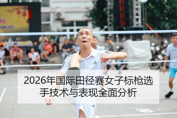 2026年国际田径赛女子标枪选手技术与表现全面分析