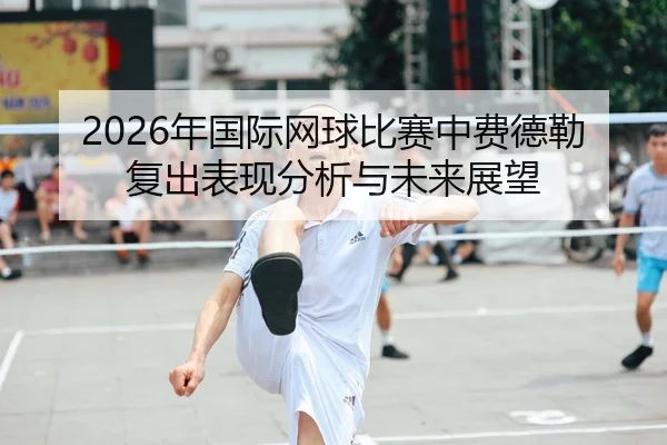 2026年国际网球比赛中费德勒复出表现分析与未来展望