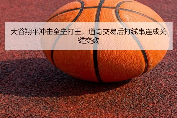 大谷翔平冲击全垒打王，道奇交易后打线串连成关键变数